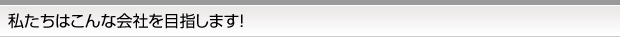 私たちはこんな会社を目指します！