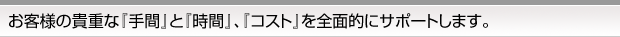 お客様の貴重な「手間」と「時間」、「コスト」を全面的にサポートします。
