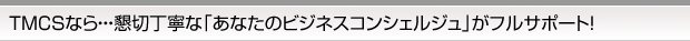 TMCSなら・・・懇切丁寧な「あなたのビジネスコンシェルジュ」がフルサポート！